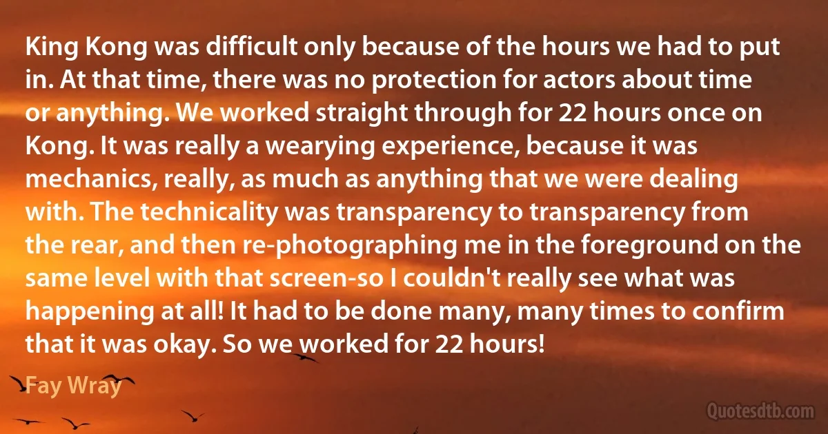 King Kong was difficult only because of the hours we had to put in. At that time, there was no protection for actors about time or anything. We worked straight through for 22 hours once on Kong. It was really a wearying experience, because it was mechanics, really, as much as anything that we were dealing with. The technicality was transparency to transparency from the rear, and then re-photographing me in the foreground on the same level with that screen-so I couldn't really see what was happening at all! It had to be done many, many times to confirm that it was okay. So we worked for 22 hours! (Fay Wray)