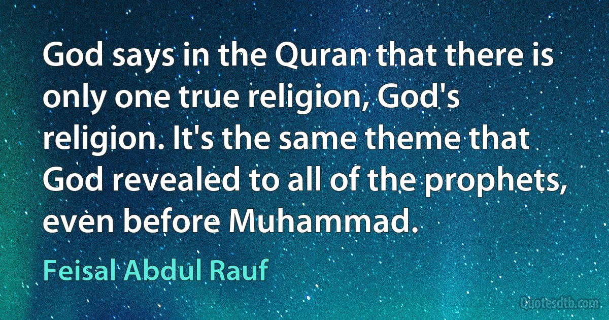 God says in the Quran that there is only one true religion, God's religion. It's the same theme that God revealed to all of the prophets, even before Muhammad. (Feisal Abdul Rauf)