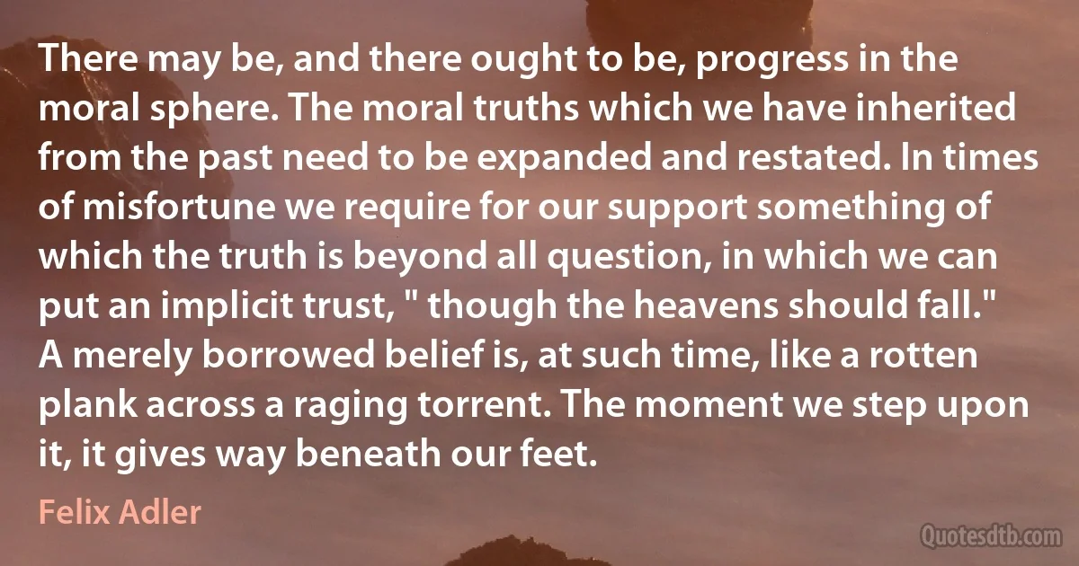 There may be, and there ought to be, progress in the moral sphere. The moral truths which we have inherited from the past need to be expanded and restated. In times of misfortune we require for our support something of which the truth is beyond all question, in which we can put an implicit trust, " though the heavens should fall." A merely borrowed belief is, at such time, like a rotten plank across a raging torrent. The moment we step upon it, it gives way beneath our feet. (Felix Adler)