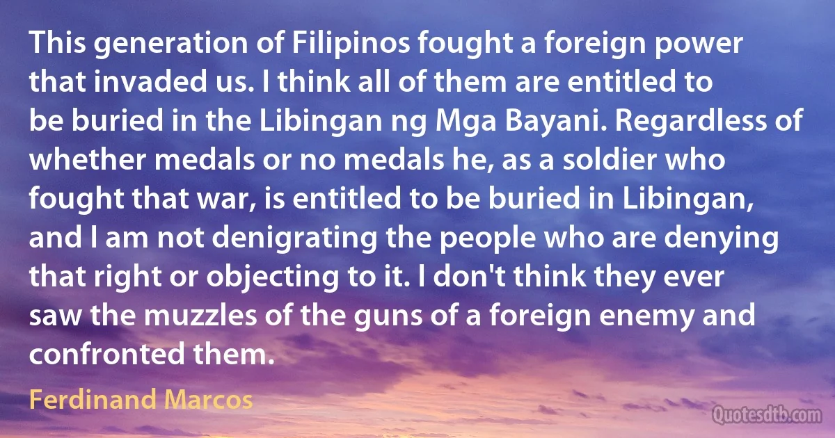 This generation of Filipinos fought a foreign power that invaded us. I think all of them are entitled to be buried in the Libingan ng Mga Bayani. Regardless of whether medals or no medals he, as a soldier who fought that war, is entitled to be buried in Libingan, and I am not denigrating the people who are denying that right or objecting to it. I don't think they ever saw the muzzles of the guns of a foreign enemy and confronted them. (Ferdinand Marcos)