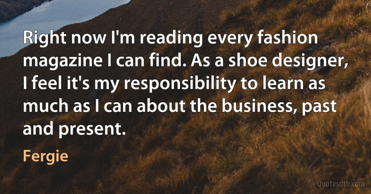 Right now I'm reading every fashion magazine I can find. As a shoe designer, I feel it's my responsibility to learn as much as I can about the business, past and present. (Fergie)