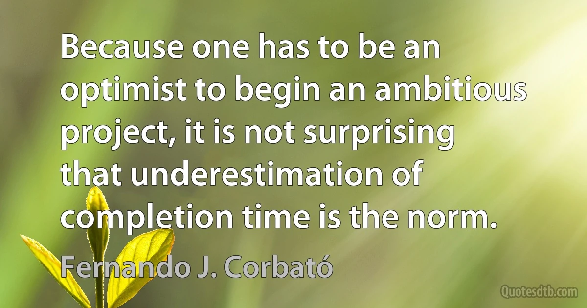 Because one has to be an optimist to begin an ambitious project, it is not surprising that underestimation of completion time is the norm. (Fernando J. Corbató)