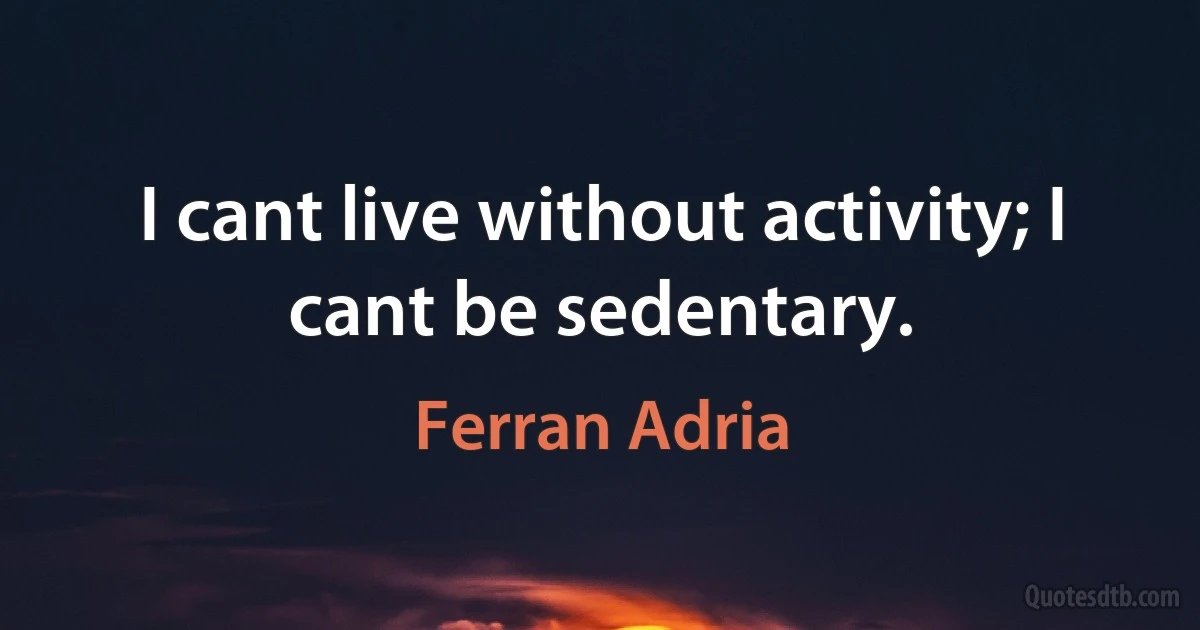 I cant live without activity; I cant be sedentary. (Ferran Adria)