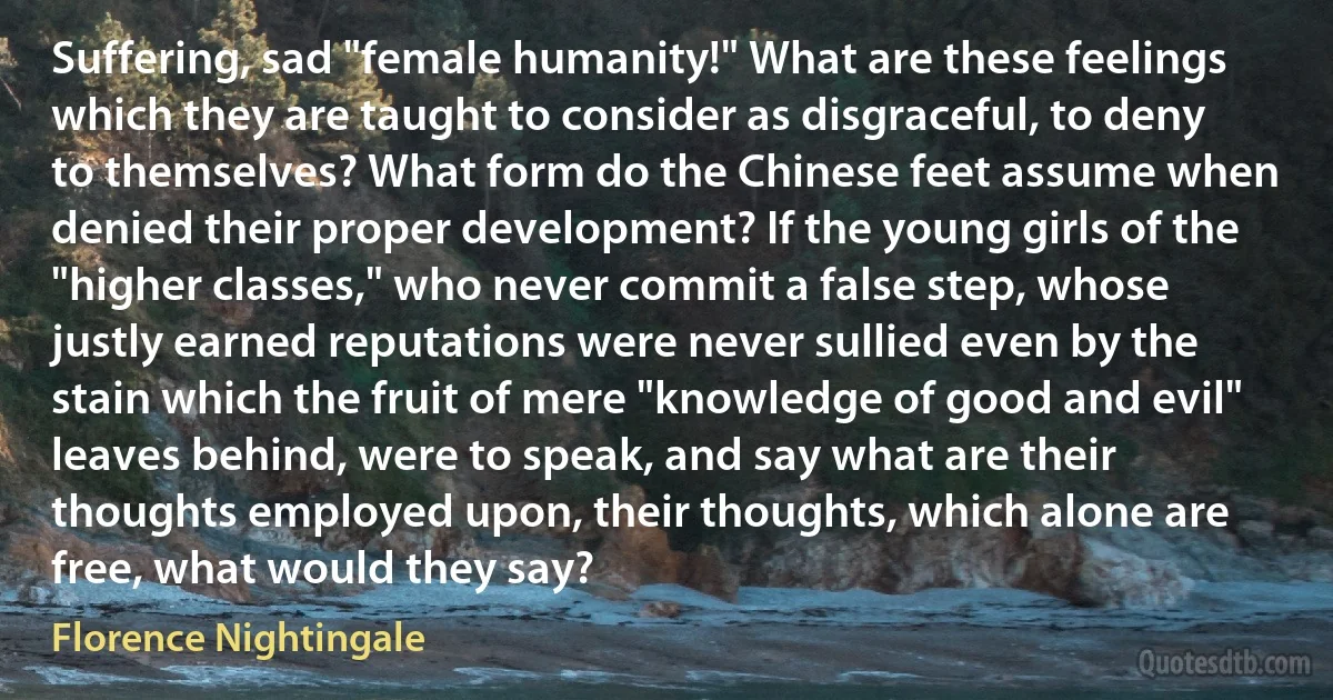 Suffering, sad "female humanity!" What are these feelings which they are taught to consider as disgraceful, to deny to themselves? What form do the Chinese feet assume when denied their proper development? If the young girls of the "higher classes," who never commit a false step, whose justly earned reputations were never sullied even by the stain which the fruit of mere "knowledge of good and evil" leaves behind, were to speak, and say what are their thoughts employed upon, their thoughts, which alone are free, what would they say? (Florence Nightingale)