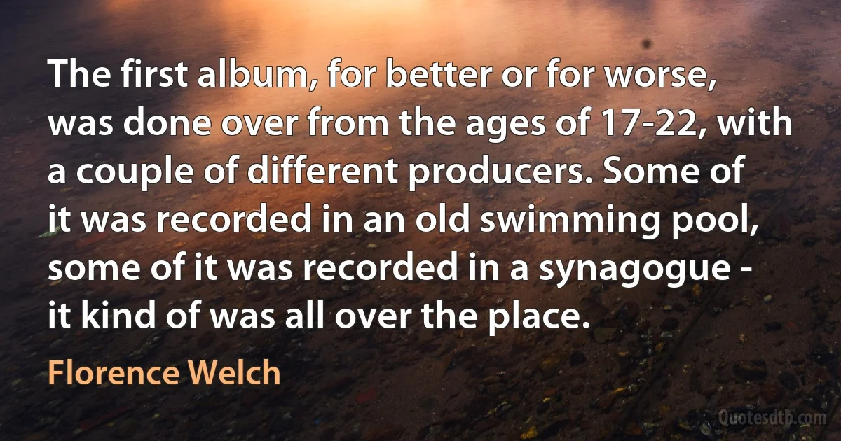 The first album, for better or for worse, was done over from the ages of 17-22, with a couple of different producers. Some of it was recorded in an old swimming pool, some of it was recorded in a synagogue - it kind of was all over the place. (Florence Welch)