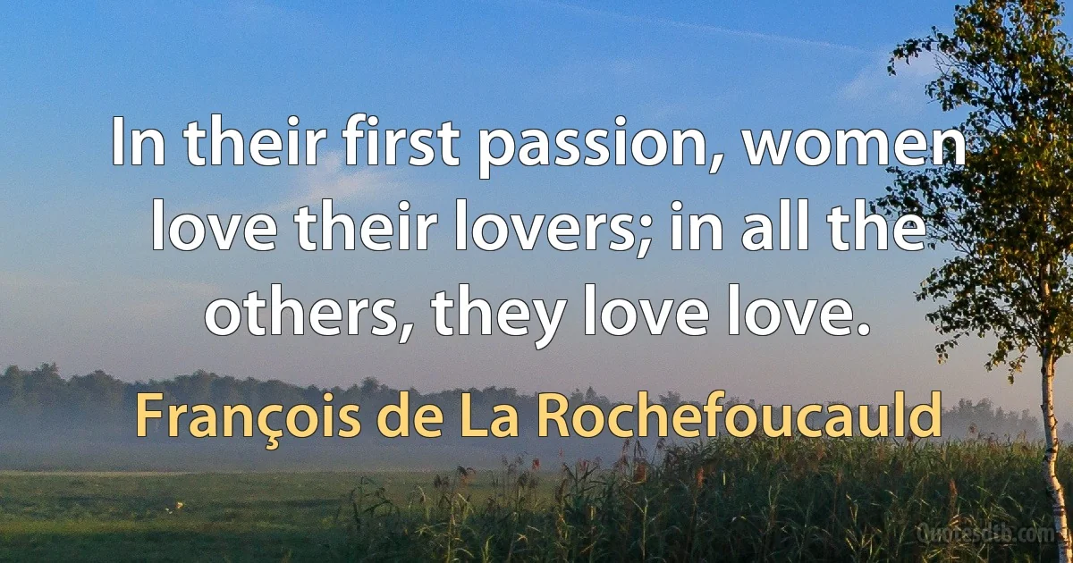 In their first passion, women love their lovers; in all the others, they love love. (François de La Rochefoucauld)