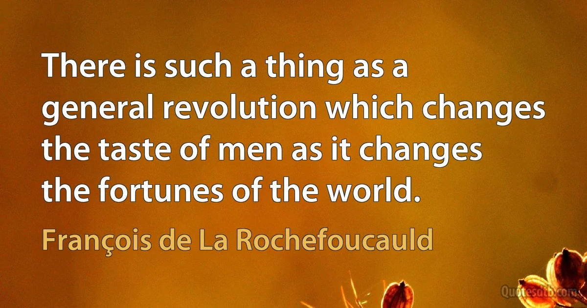 There is such a thing as a general revolution which changes the taste of men as it changes the fortunes of the world. (François de La Rochefoucauld)