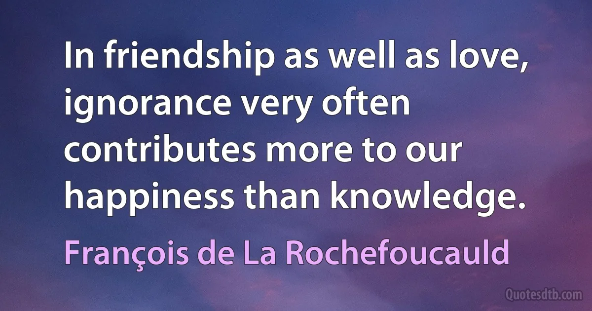 In friendship as well as love, ignorance very often contributes more to our happiness than knowledge. (François de La Rochefoucauld)