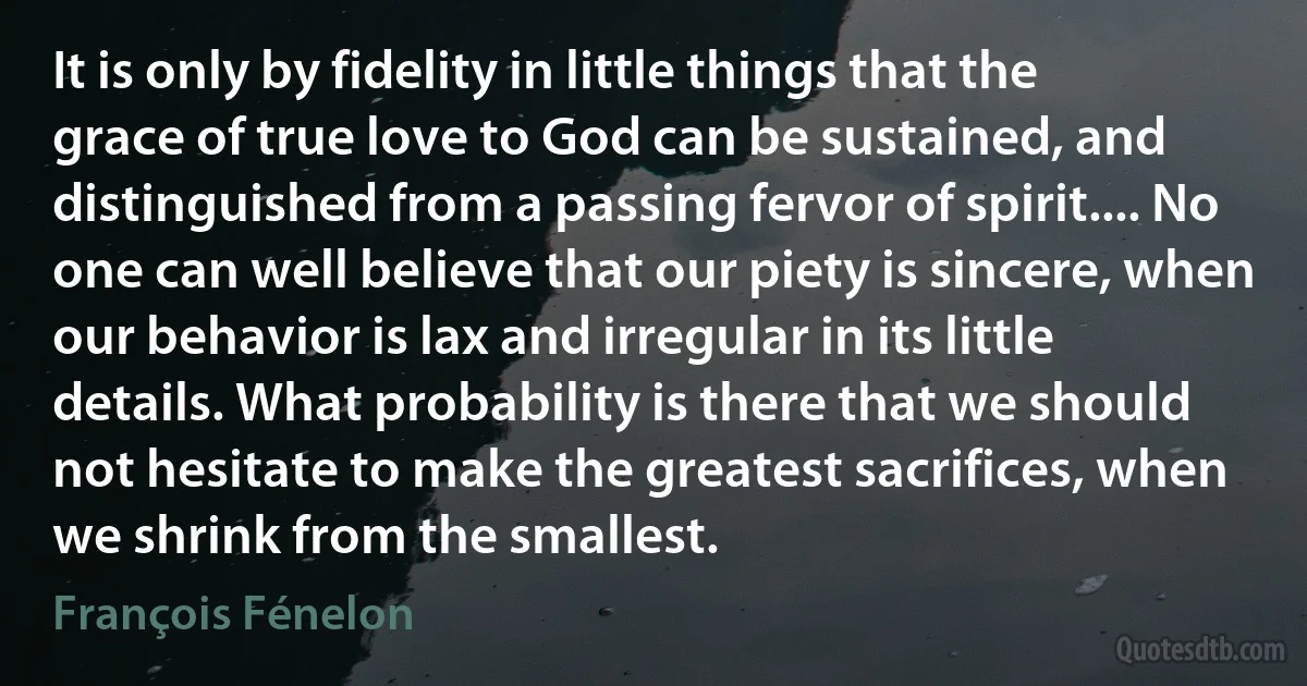 It is only by fidelity in little things that the grace of true love to God can be sustained, and distinguished from a passing fervor of spirit.... No one can well believe that our piety is sincere, when our behavior is lax and irregular in its little details. What probability is there that we should not hesitate to make the greatest sacrifices, when we shrink from the smallest. (François Fénelon)