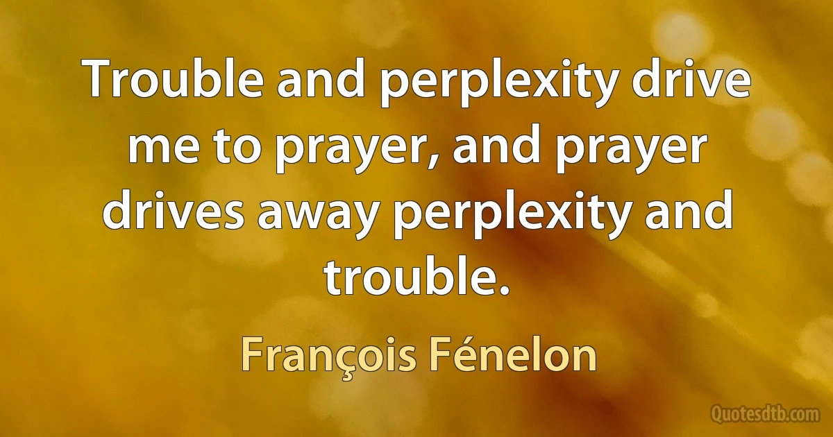 Trouble and perplexity drive me to prayer, and prayer drives away perplexity and trouble. (François Fénelon)