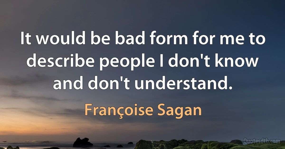 It would be bad form for me to describe people I don't know and don't understand. (Françoise Sagan)