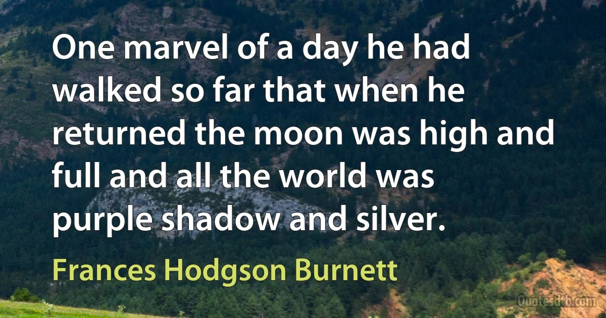 One marvel of a day he had walked so far that when he returned the moon was high and full and all the world was purple shadow and silver. (Frances Hodgson Burnett)