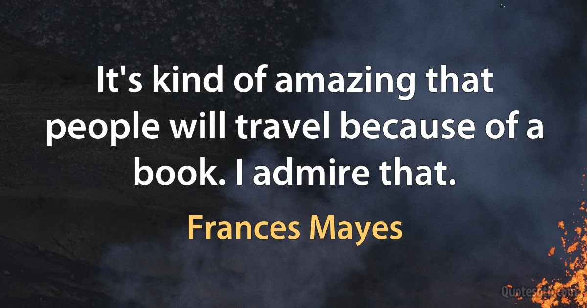 It's kind of amazing that people will travel because of a book. I admire that. (Frances Mayes)