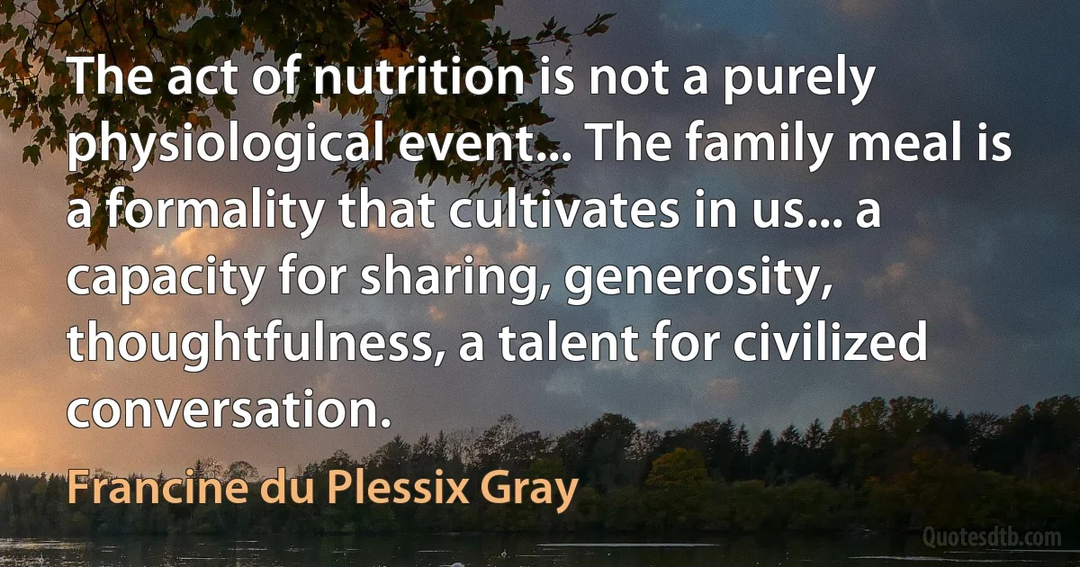 The act of nutrition is not a purely physiological event... The family meal is a formality that cultivates in us... a capacity for sharing, generosity, thoughtfulness, a talent for civilized conversation. (Francine du Plessix Gray)