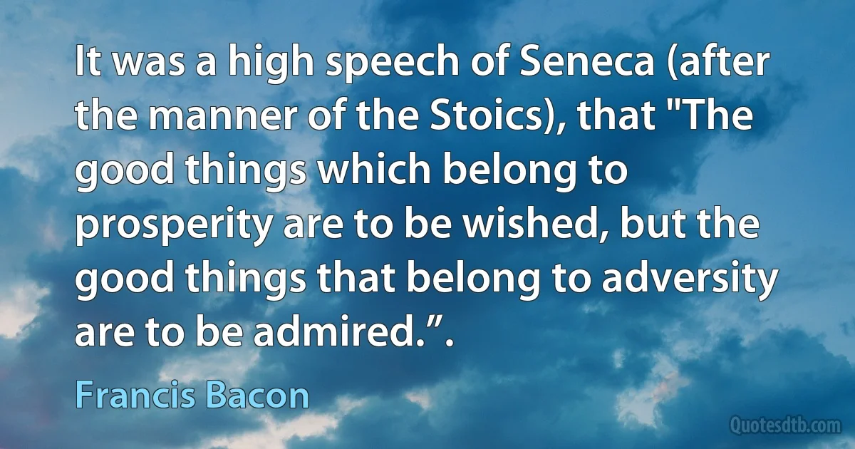 It was a high speech of Seneca (after the manner of the Stoics), that "The good things which belong to prosperity are to be wished, but the good things that belong to adversity are to be admired.”. (Francis Bacon)