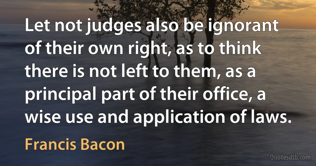 Let not judges also be ignorant of their own right, as to think there is not left to them, as a principal part of their office, a wise use and application of laws. (Francis Bacon)