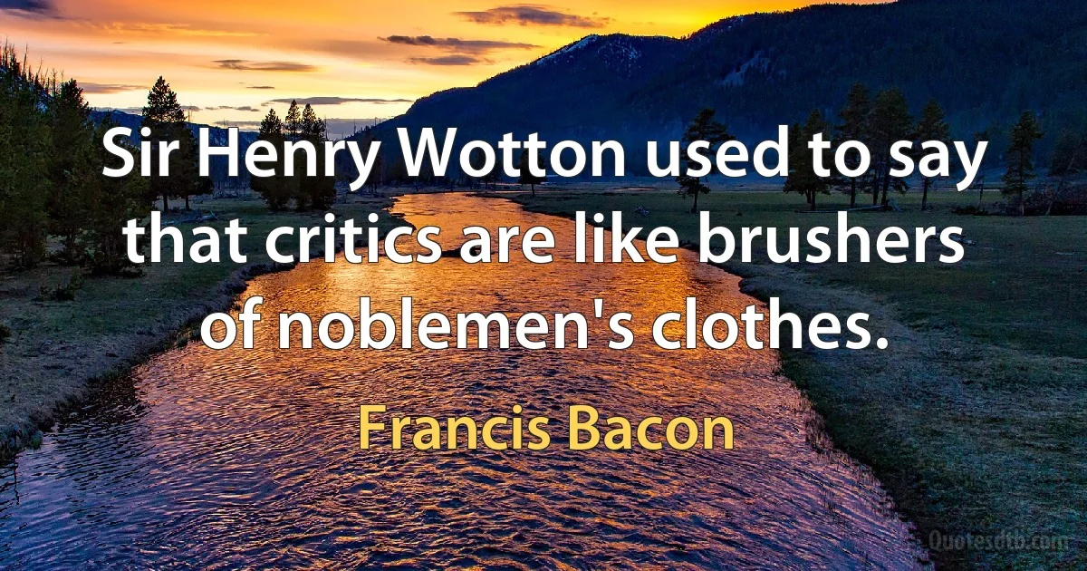 Sir Henry Wotton used to say that critics are like brushers of noblemen's clothes. (Francis Bacon)