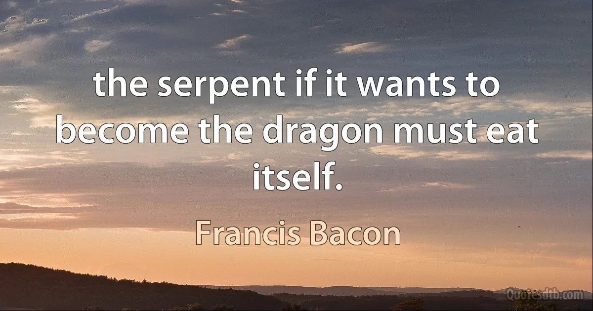 the serpent if it wants to become the dragon must eat itself. (Francis Bacon)