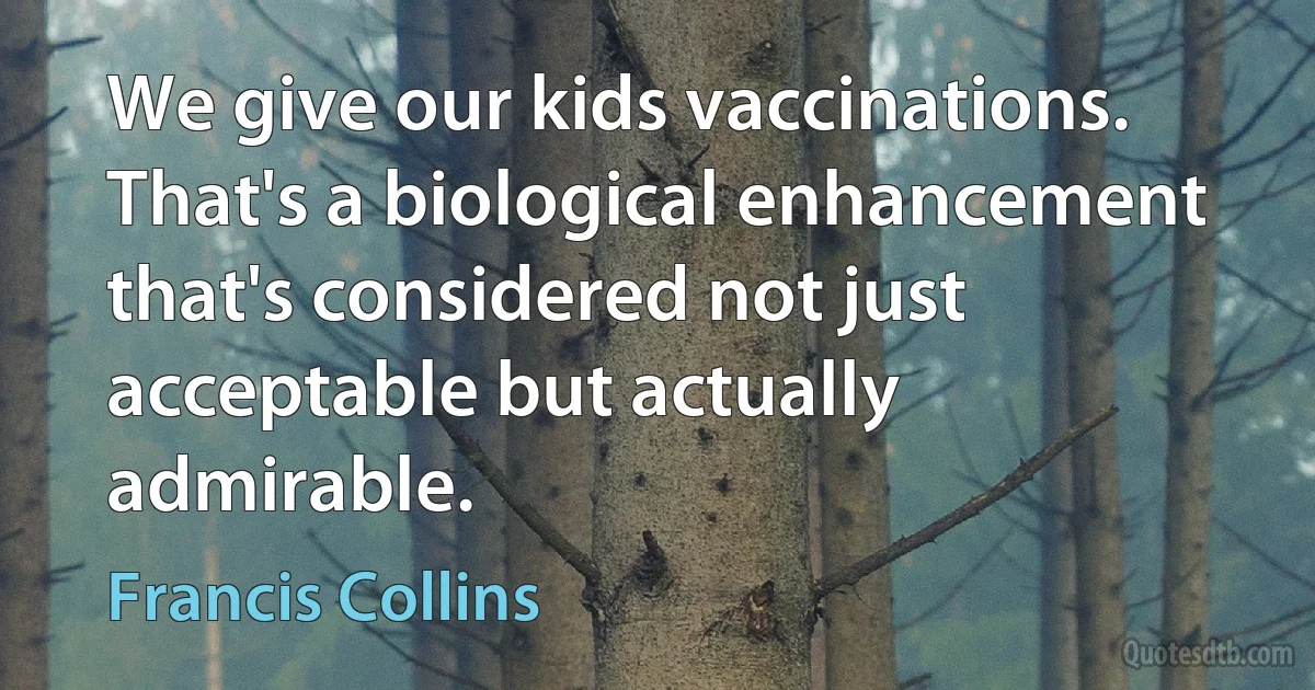 We give our kids vaccinations. That's a biological enhancement that's considered not just acceptable but actually admirable. (Francis Collins)