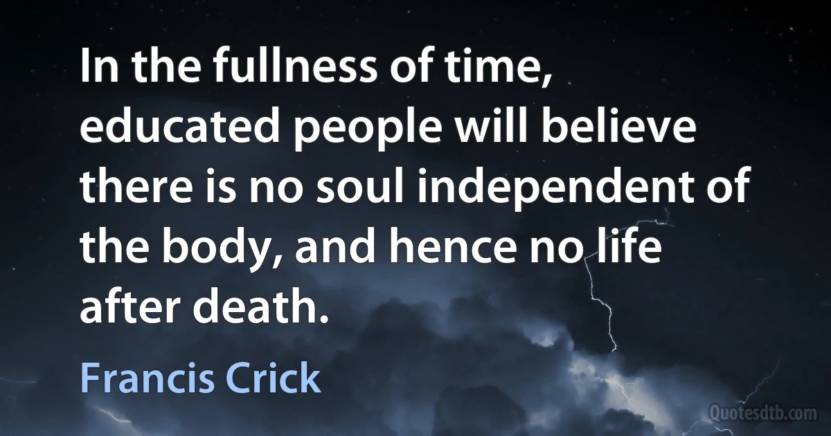 In the fullness of time, educated people will believe there is no soul independent of the body, and hence no life after death. (Francis Crick)