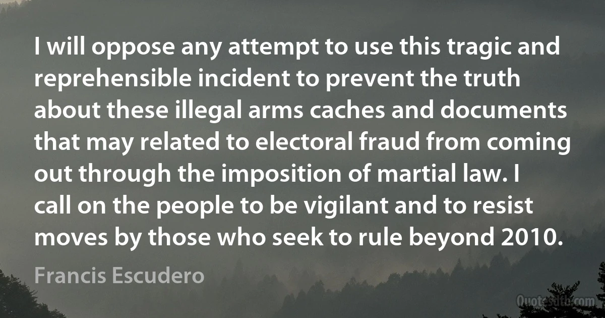 I will oppose any attempt to use this tragic and reprehensible incident to prevent the truth about these illegal arms caches and documents that may related to electoral fraud from coming out through the imposition of martial law. I call on the people to be vigilant and to resist moves by those who seek to rule beyond 2010. (Francis Escudero)