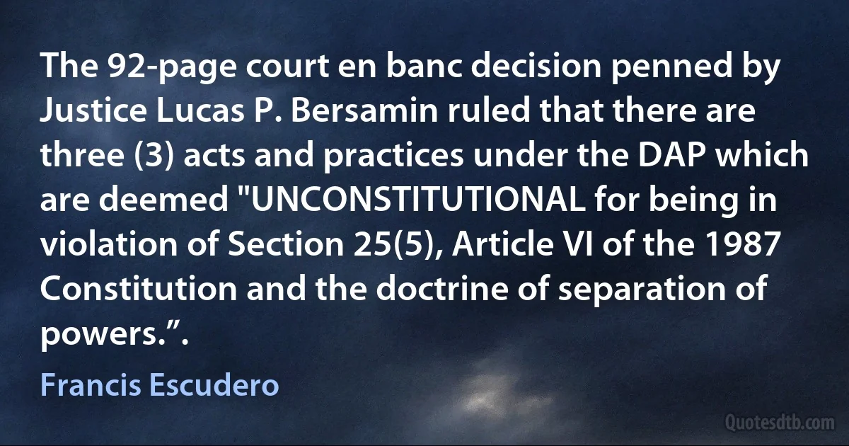 The 92-page court en banc decision penned by Justice Lucas P. Bersamin ruled that there are three (3) acts and practices under the DAP which are deemed "UNCONSTITUTIONAL for being in violation of Section 25(5), Article VI of the 1987 Constitution and the doctrine of separation of powers.”. (Francis Escudero)