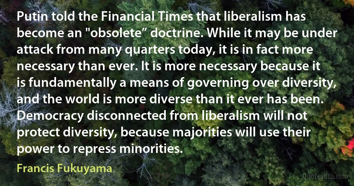 Putin told the Financial Times that liberalism has become an "obsolete” doctrine. While it may be under attack from many quarters today, it is in fact more necessary than ever. It is more necessary because it is fundamentally a means of governing over diversity, and the world is more diverse than it ever has been. Democracy disconnected from liberalism will not protect diversity, because majorities will use their power to repress minorities. (Francis Fukuyama)