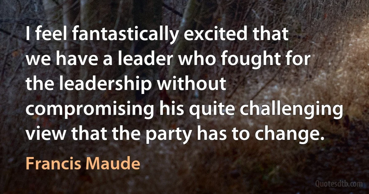 I feel fantastically excited that we have a leader who fought for the leadership without compromising his quite challenging view that the party has to change. (Francis Maude)