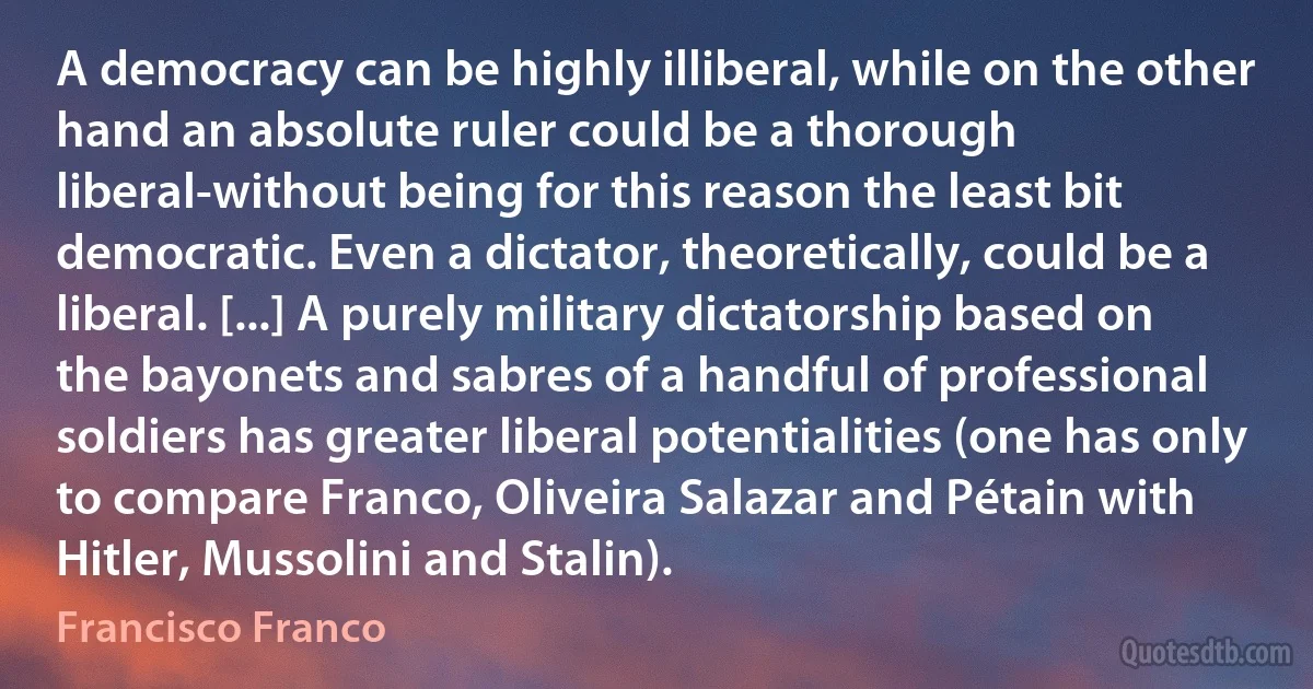 A democracy can be highly illiberal, while on the other hand an absolute ruler could be a thorough liberal-without being for this reason the least bit democratic. Even a dictator, theoretically, could be a liberal. [...] A purely military dictatorship based on the bayonets and sabres of a handful of professional soldiers has greater liberal potentialities (one has only to compare Franco, Oliveira Salazar and Pétain with Hitler, Mussolini and Stalin). (Francisco Franco)