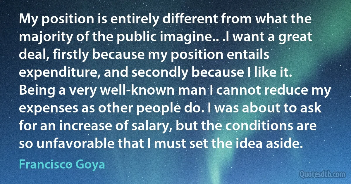 My position is entirely different from what the majority of the public imagine.. .I want a great deal, firstly because my position entails expenditure, and secondly because I like it. Being a very well-known man I cannot reduce my expenses as other people do. I was about to ask for an increase of salary, but the conditions are so unfavorable that I must set the idea aside. (Francisco Goya)