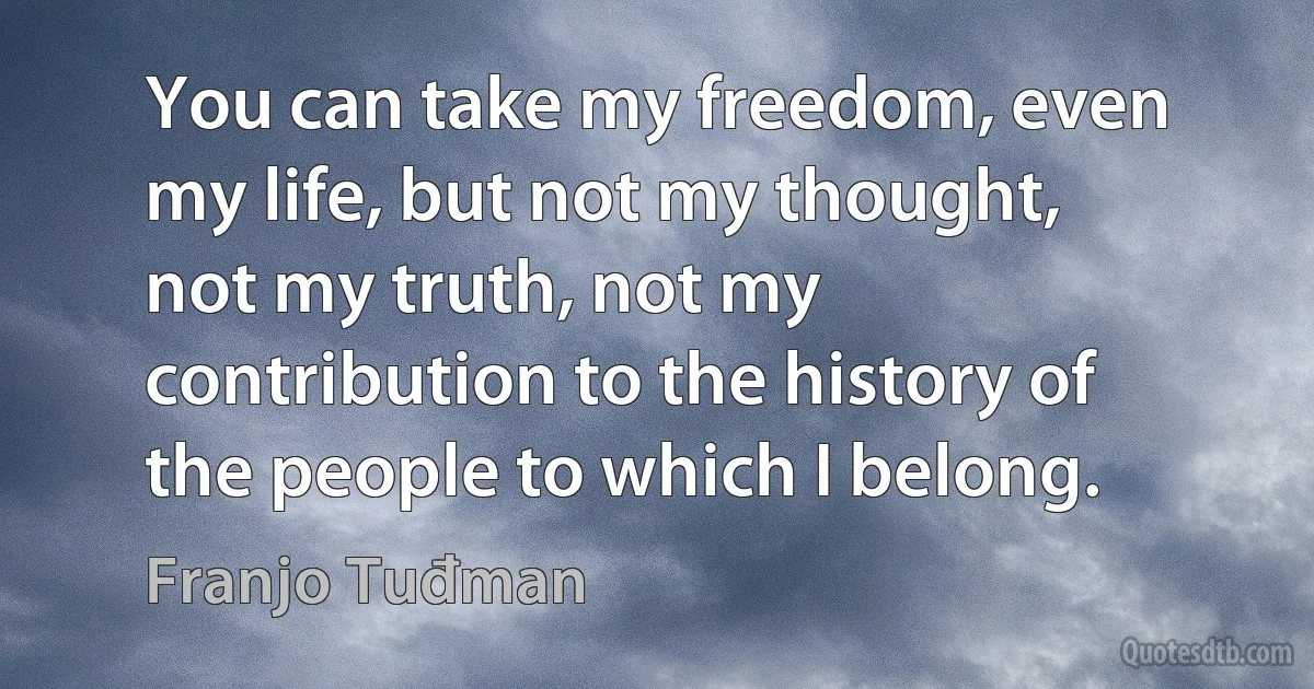 You can take my freedom, even my life, but not my thought, not my truth, not my contribution to the history of the people to which I belong. (Franjo Tuđman)