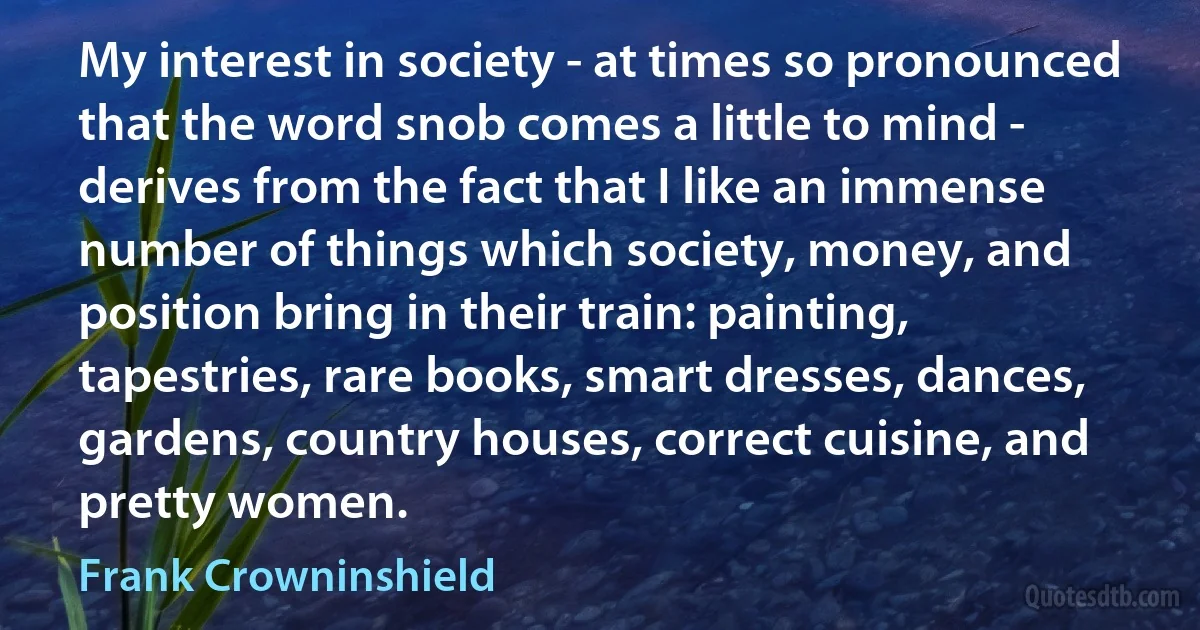 My interest in society - at times so pronounced that the word snob comes a little to mind - derives from the fact that I like an immense number of things which society, money, and position bring in their train: painting, tapestries, rare books, smart dresses, dances, gardens, country houses, correct cuisine, and pretty women. (Frank Crowninshield)