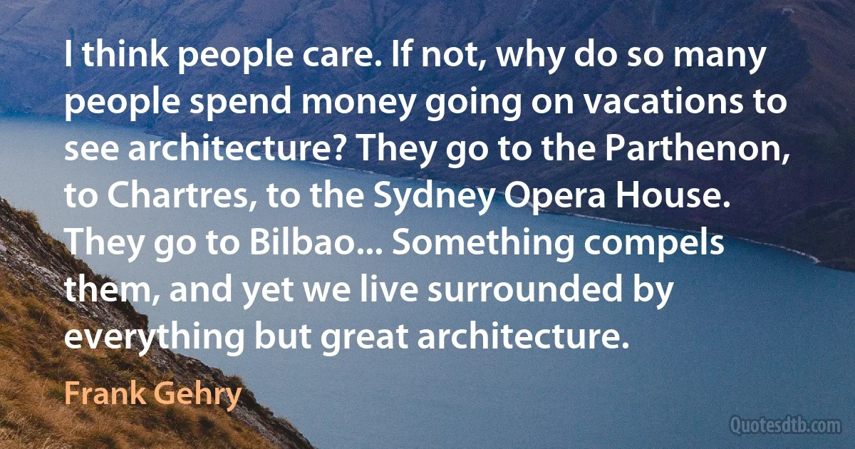 I think people care. If not, why do so many people spend money going on vacations to see architecture? They go to the Parthenon, to Chartres, to the Sydney Opera House. They go to Bilbao... Something compels them, and yet we live surrounded by everything but great architecture. (Frank Gehry)