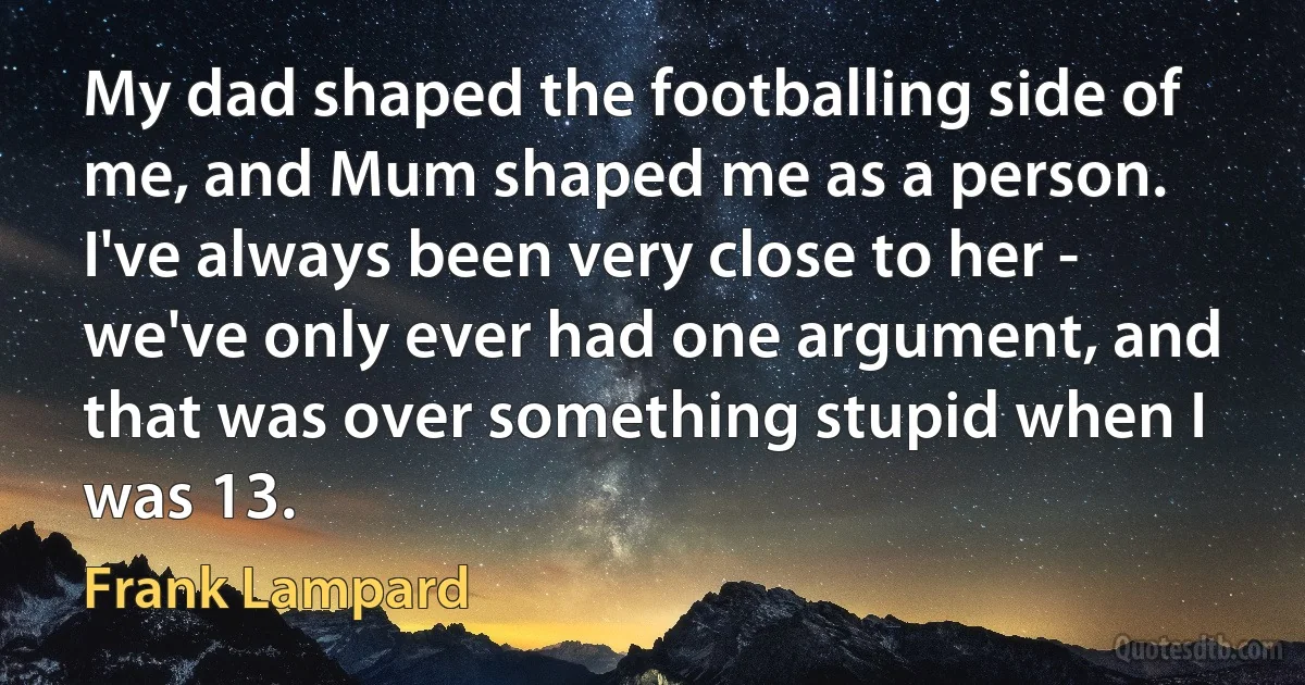 My dad shaped the footballing side of me, and Mum shaped me as a person. I've always been very close to her - we've only ever had one argument, and that was over something stupid when I was 13. (Frank Lampard)