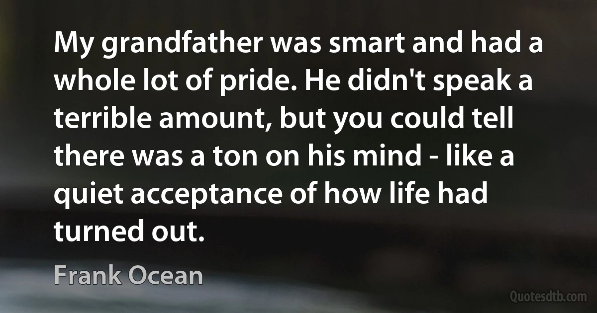 My grandfather was smart and had a whole lot of pride. He didn't speak a terrible amount, but you could tell there was a ton on his mind - like a quiet acceptance of how life had turned out. (Frank Ocean)