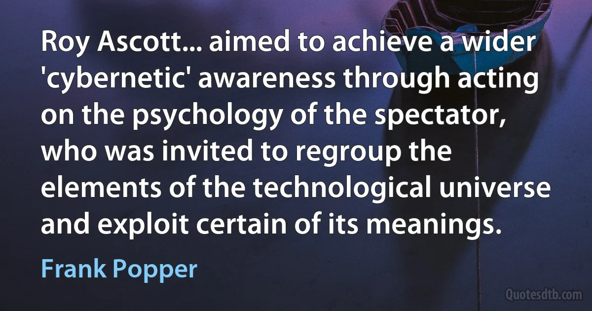 Roy Ascott... aimed to achieve a wider 'cybernetic' awareness through acting on the psychology of the spectator, who was invited to regroup the elements of the technological universe and exploit certain of its meanings. (Frank Popper)