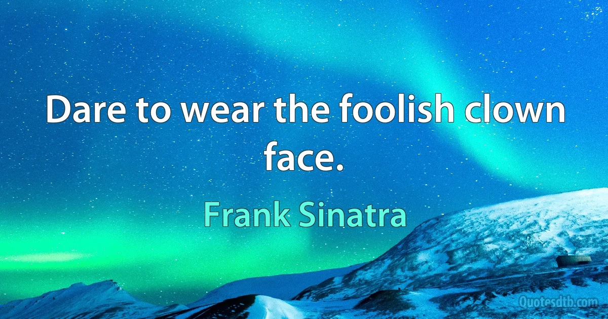 Dare to wear the foolish clown face. (Frank Sinatra)