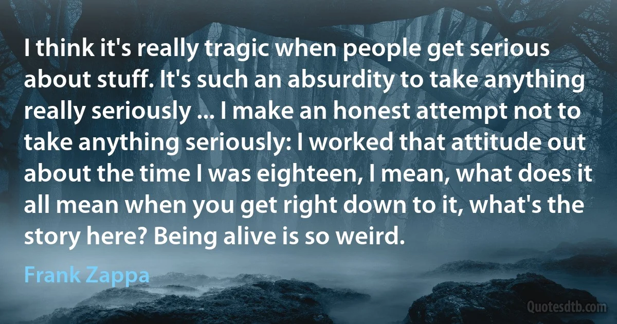 I think it's really tragic when people get serious about stuff. It's such an absurdity to take anything really seriously ... I make an honest attempt not to take anything seriously: I worked that attitude out about the time I was eighteen, I mean, what does it all mean when you get right down to it, what's the story here? Being alive is so weird. (Frank Zappa)