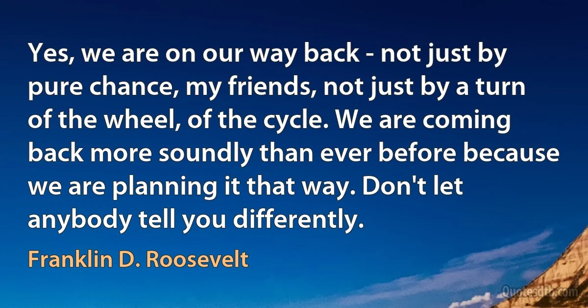 Yes, we are on our way back - not just by pure chance, my friends, not just by a turn of the wheel, of the cycle. We are coming back more soundly than ever before because we are planning it that way. Don't let anybody tell you differently. (Franklin D. Roosevelt)