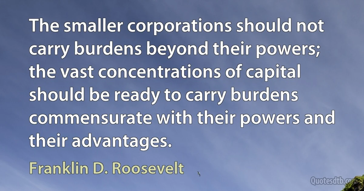 The smaller corporations should not carry burdens beyond their powers; the vast concentrations of capital should be ready to carry burdens commensurate with their powers and their advantages. (Franklin D. Roosevelt)