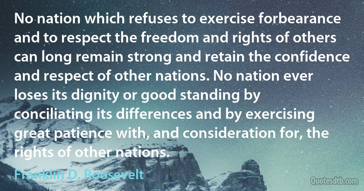 No nation which refuses to exercise forbearance and to respect the freedom and rights of others can long remain strong and retain the confidence and respect of other nations. No nation ever loses its dignity or good standing by conciliating its differences and by exercising great patience with, and consideration for, the rights of other nations. (Franklin D. Roosevelt)