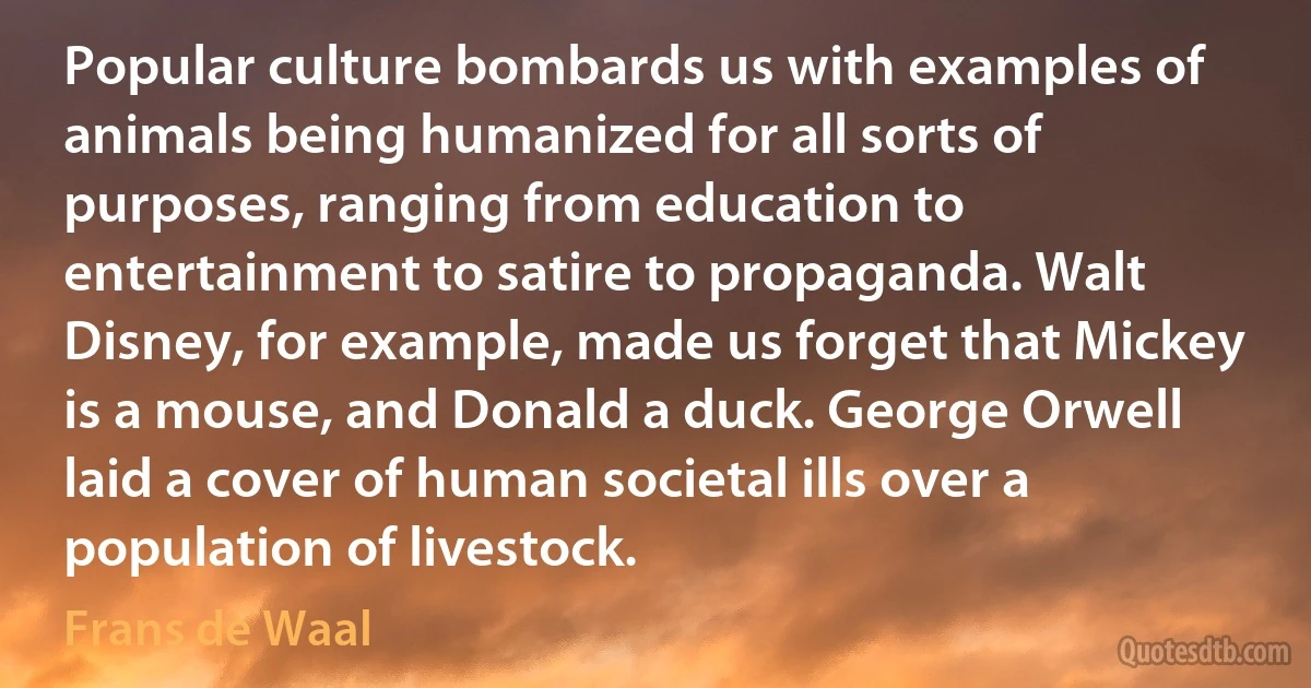 Popular culture bombards us with examples of animals being humanized for all sorts of purposes, ranging from education to entertainment to satire to propaganda. Walt Disney, for example, made us forget that Mickey is a mouse, and Donald a duck. George Orwell laid a cover of human societal ills over a population of livestock. (Frans de Waal)