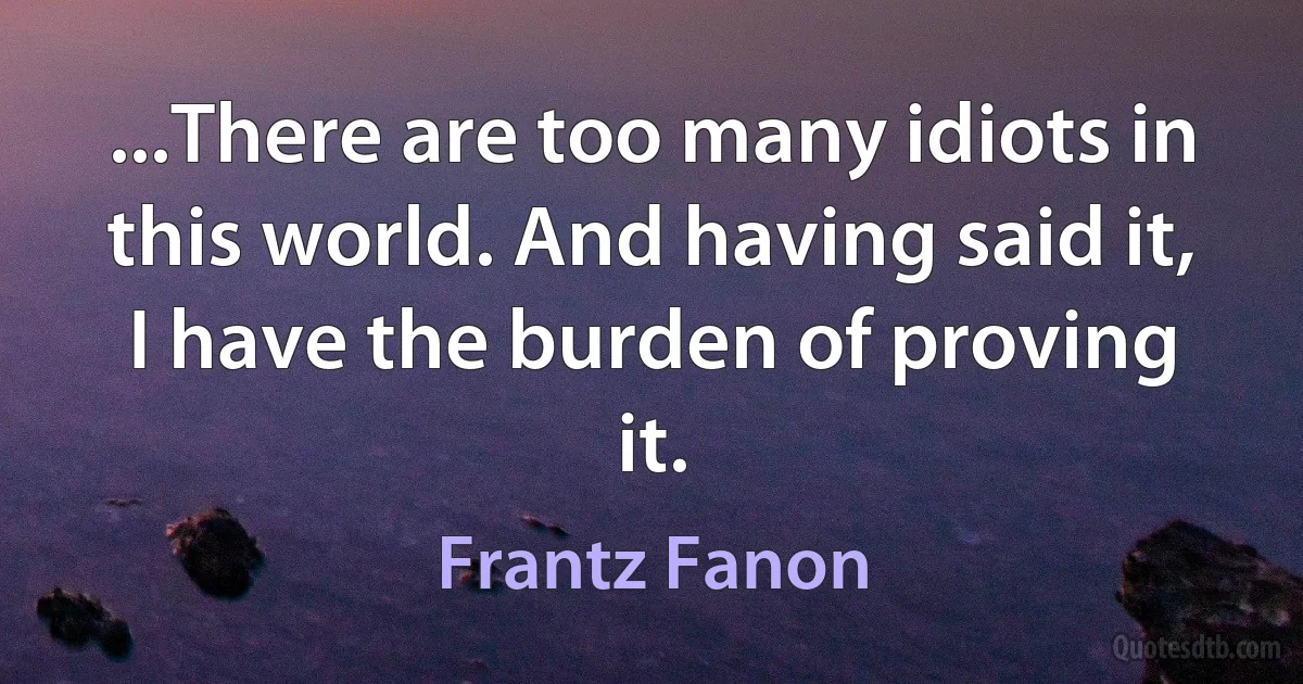 ...There are too many idiots in this world. And having said it, I have the burden of proving it. (Frantz Fanon)