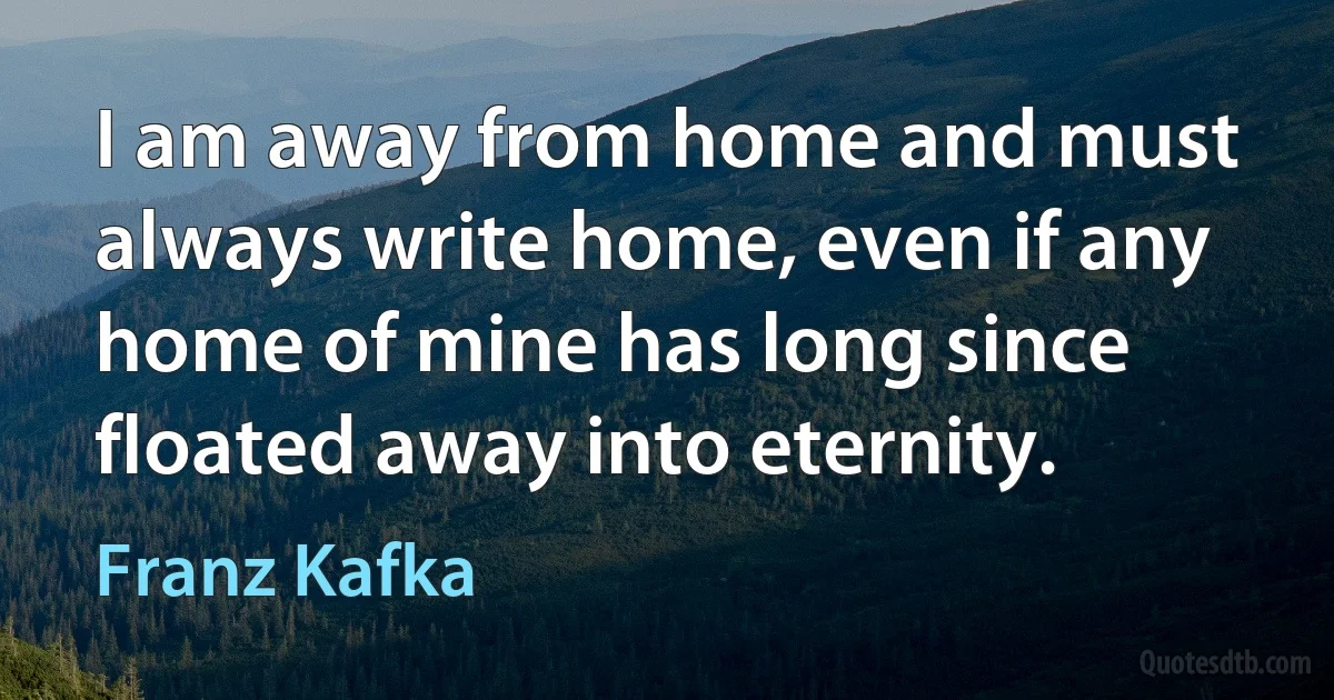 I am away from home and must always write home, even if any home of mine has long since floated away into eternity. (Franz Kafka)