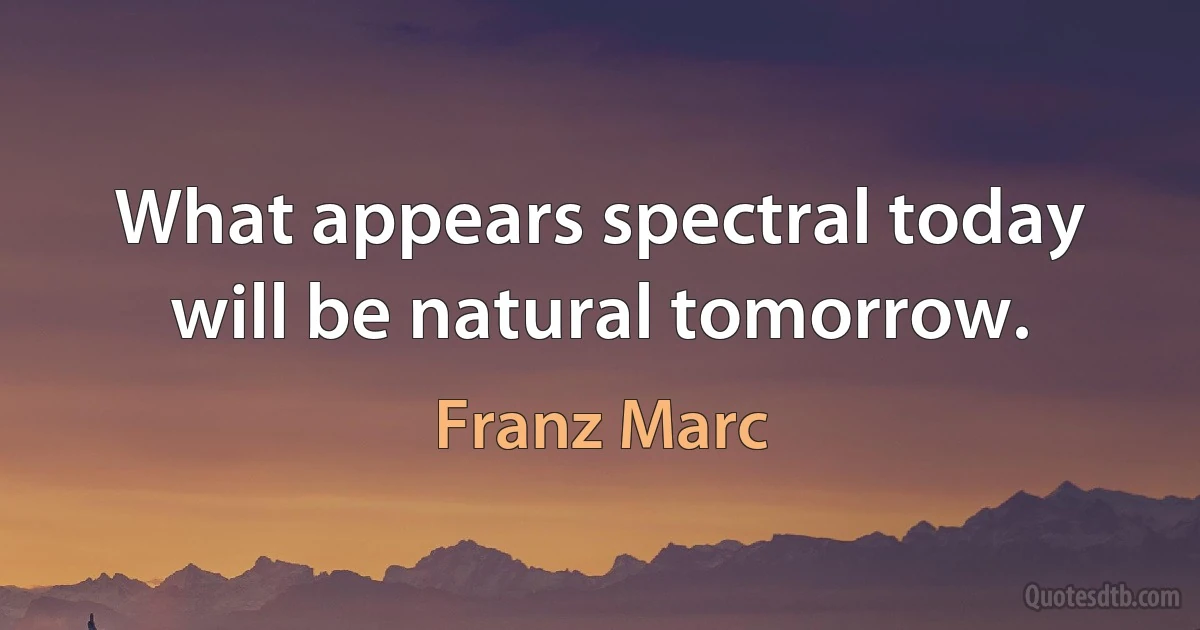 What appears spectral today will be natural tomorrow. (Franz Marc)