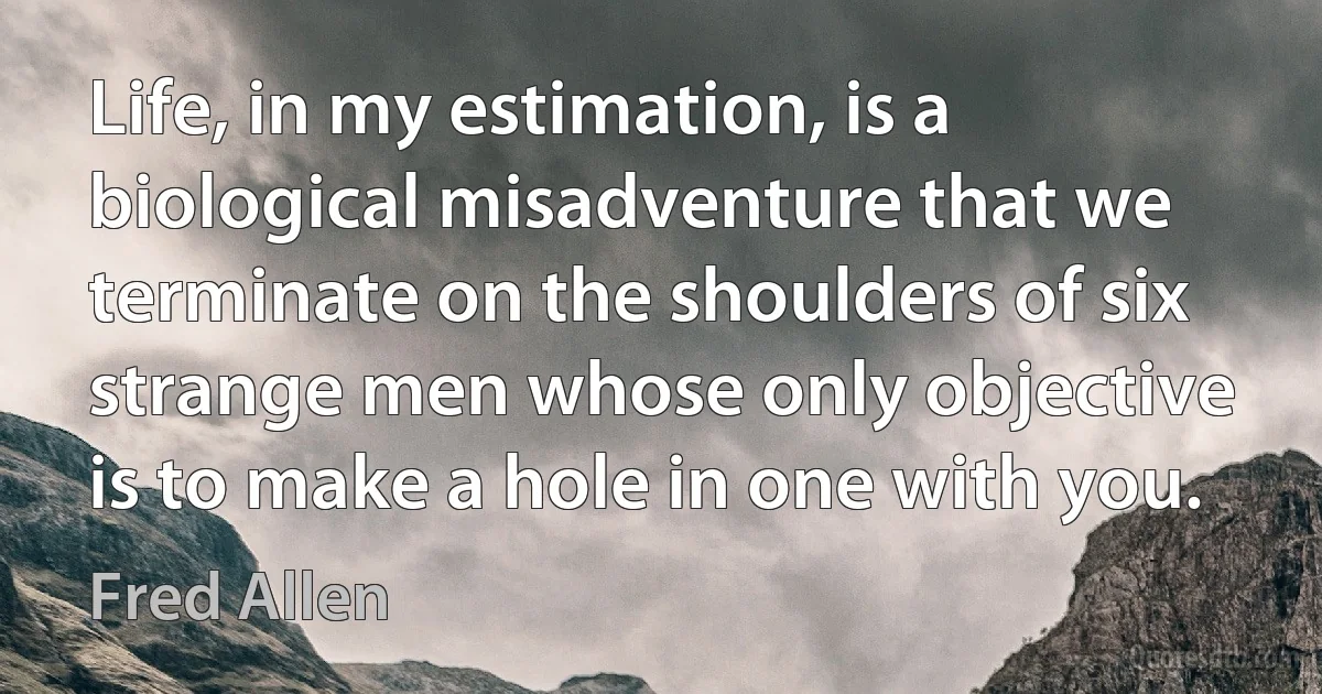 Life, in my estimation, is a biological misadventure that we terminate on the shoulders of six strange men whose only objective is to make a hole in one with you. (Fred Allen)