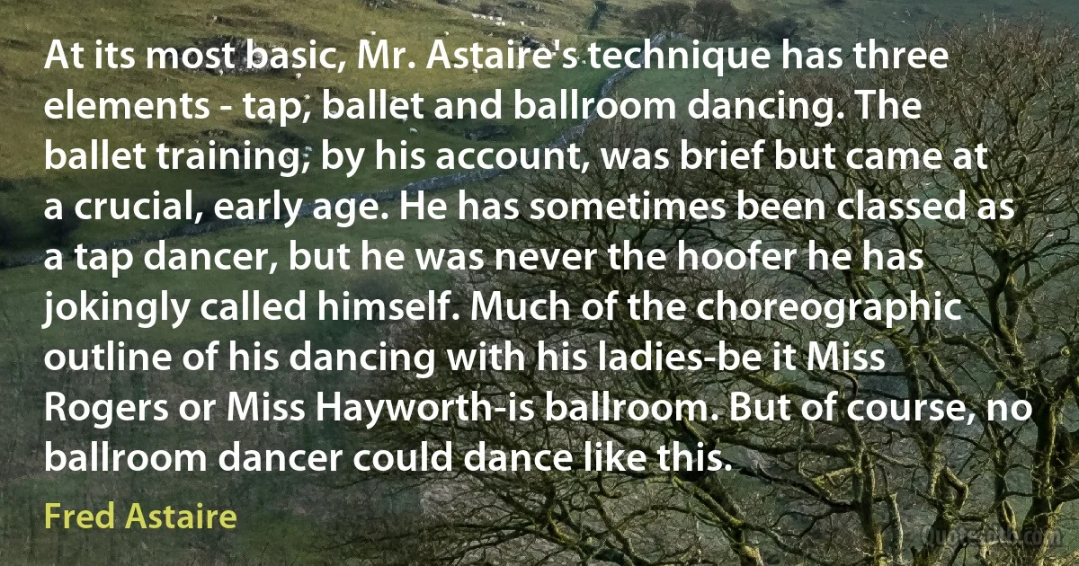 At its most basic, Mr. Astaire's technique has three elements - tap, ballet and ballroom dancing. The ballet training, by his account, was brief but came at a crucial, early age. He has sometimes been classed as a tap dancer, but he was never the hoofer he has jokingly called himself. Much of the choreographic outline of his dancing with his ladies-be it Miss Rogers or Miss Hayworth-is ballroom. But of course, no ballroom dancer could dance like this. (Fred Astaire)