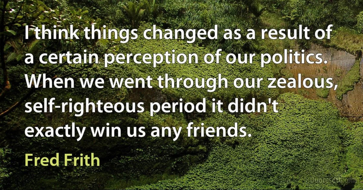 I think things changed as a result of a certain perception of our politics. When we went through our zealous, self-righteous period it didn't exactly win us any friends. (Fred Frith)