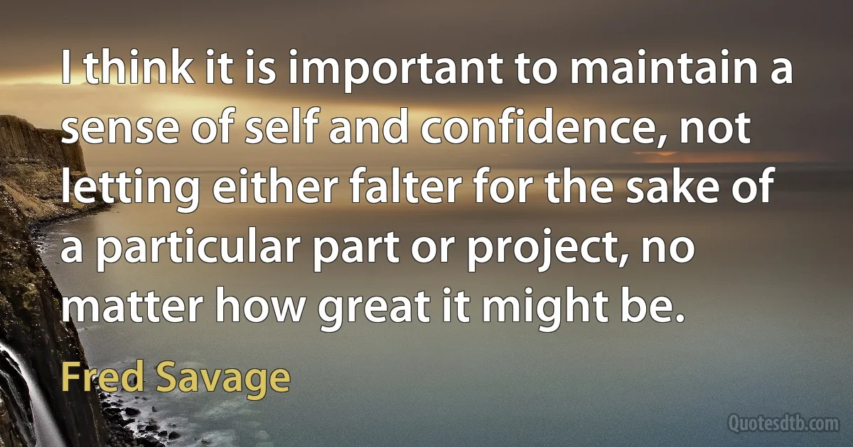 I think it is important to maintain a sense of self and confidence, not letting either falter for the sake of a particular part or project, no matter how great it might be. (Fred Savage)