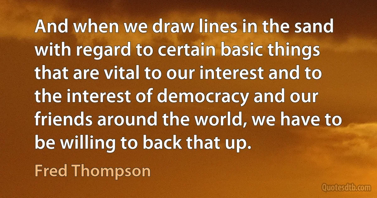 And when we draw lines in the sand with regard to certain basic things that are vital to our interest and to the interest of democracy and our friends around the world, we have to be willing to back that up. (Fred Thompson)